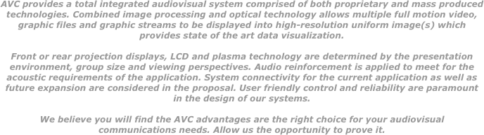 AVC provides a total integrated audiovisual system comprised of both proprietary and mass produced technologies. Combined image processing and optical technology allows multiple full motion video, graphic files and graphic streams to be displayed into high-resolution uniform image(s) which provides state of the art data visualization.   Front or rear projection displays, LCD and plasma technology are determined by the presentation environment, group size and viewing perspectives. Audio reinforcement is applied to meet for the acoustic requirements of the application. System connectivity for the current application as well as future expansion are considered in the proposal. User friendly control and reliability are paramount in the design of our systems.   We believe you will find the AVC advantages are the right choice for your audiovisual communications needs. Allow us the opportunity to prove it. 